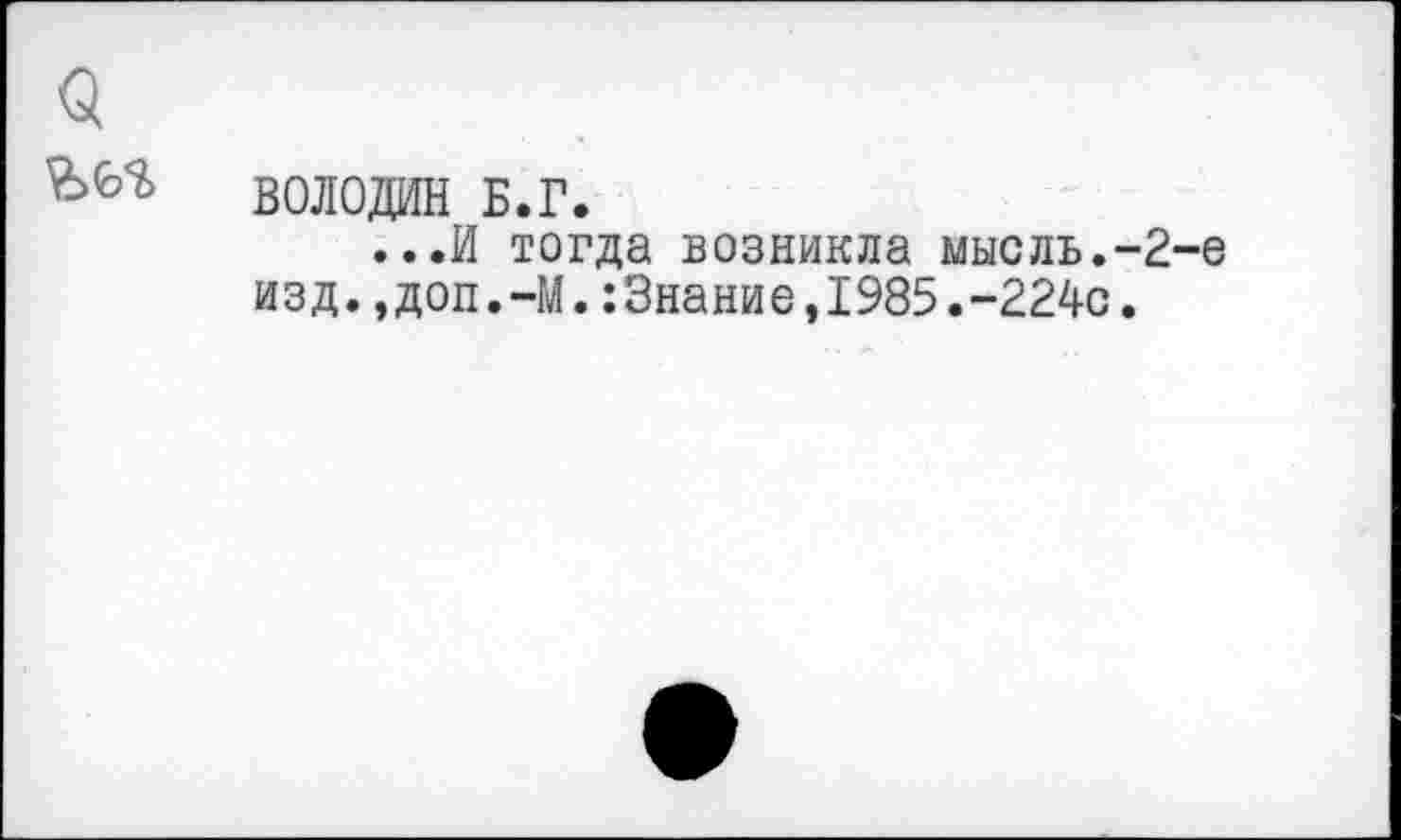 ﻿<5
ВОЛОДИН Б.Г.
...И тогда возникла мысль.-2-е изд.,доп.-М.:3нание,1985.-224О.